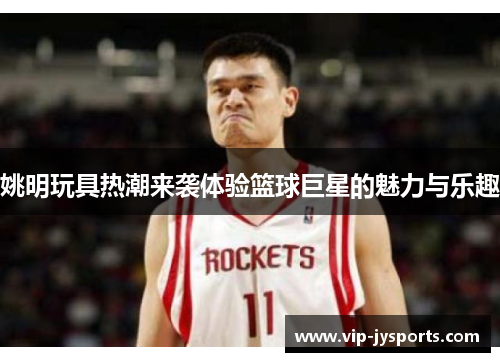 姚明玩具热潮来袭体验篮球巨星的魅力与乐趣