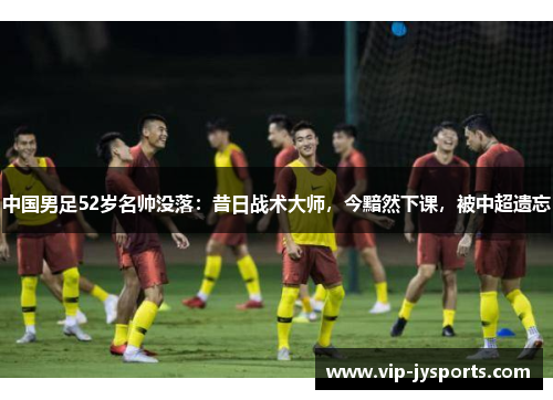 中国男足52岁名帅没落：昔日战术大师，今黯然下课，被中超遗忘