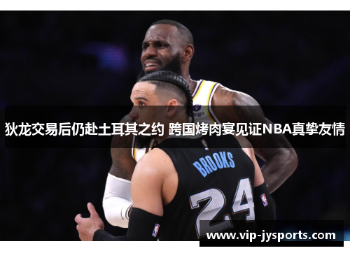 狄龙交易后仍赴土耳其之约 跨国烤肉宴见证NBA真挚友情