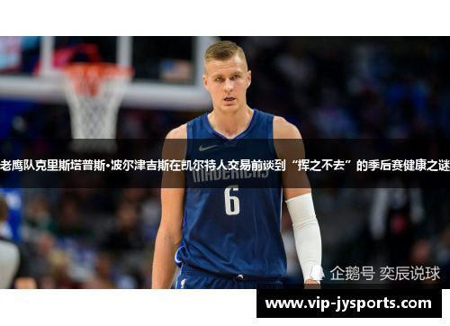 老鹰队克里斯塔普斯·波尔津吉斯在凯尔特人交易前谈到“挥之不去”的季后赛健康之谜